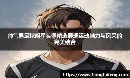 帅气男足球明星头像精选展现运动魅力与风采的完美结合
